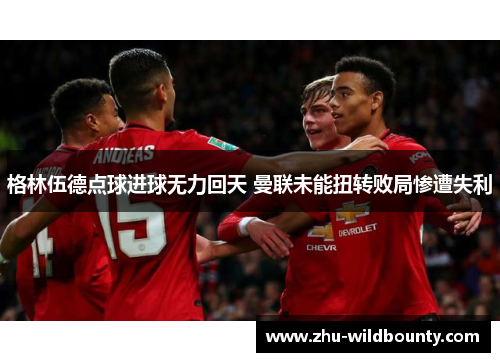 格林伍德点球进球无力回天 曼联未能扭转败局惨遭失利