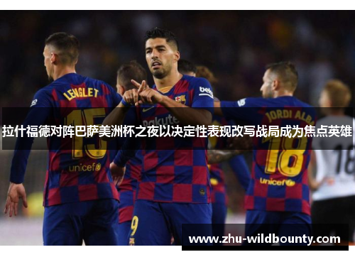 拉什福德对阵巴萨美洲杯之夜以决定性表现改写战局成为焦点英雄