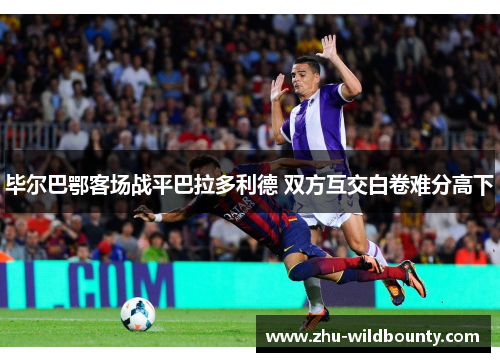 毕尔巴鄂客场战平巴拉多利德 双方互交白卷难分高下 毕尔巴鄂客场战平巴拉多利德 双方互交白卷难分高下