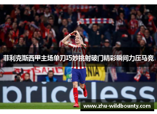 菲利克斯西甲主场单刀巧妙挑射破门精彩瞬间力压马竞